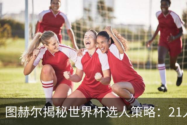 图赫尔揭秘世界杯选人策略：21人足矣，团队和谐最关键